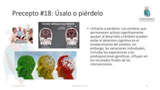 Precepto #18: Úsalo o piérdelo
• Utilizarlo o perderlo: Los cerebros que
permanecen activos cognitivamente
ayudan al desarrollo y también pueden
evitar el deterioro cognitivo en el
envejecimiento del cerebro, sin
embargo, las variaciones individuales,
incluidas las experiencias y las
predisposiciones genéticas, influyen en
los resultados finales de las
intervenciones.
8 October 2018 Tokuhama-Espinosa 80
 