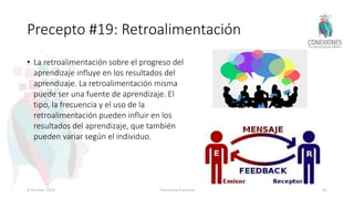 Precepto #19: Retroalimentación
• La retroalimentación sobre el progreso del
aprendizaje influye en los resultados del
aprendizaje. La retroalimentación misma
puede ser una fuente de aprendizaje. El
tipo, la frecuencia y el uso de la
retroalimentación pueden influir en los
resultados del aprendizaje, que también
pueden variar según el individuo.
8 October 2018 Tokuhama-Espinosa 81
 