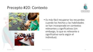 Precepto #20: Contexto
• Es más fácil recuperar los recuerdos
cuando los hechos y las habilidades
se han incorporado en contextos
relevantes y significativos (sin
embargo, lo que es relevante o
significativo varía según el
individuo).
8 October 2018 Tokuhama-Espinosa 82
 