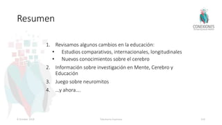 Resumen
1. Revisamos algunos cambios en la educación:
• Estudios comparativos, internacionales, longitudinales
• Nuevos conocimientos sobre el cerebro
2. Información sobre investigación en Mente, Cerebro y
Educación
3. Juego sobre neuromitos
4. …y ahora….
8 October 2018 Tokuhama-Espinosa 103
 