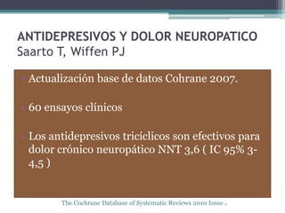 ANTIDEPRESIVOS Y DOLOR NEUROPATICO
Saarto T, Wiffen PJ

• Actualización base de datos Cohrane 2007.

• 60 ensayos clínicos

• Los antidepresivos tricíclicos son efectivos para
  dolor crónico neuropático NNT 3,6 ( IC 95% 3-
  4,5 )


        The Cochrane Database of Systematic Reviews 2010 Issue 2
 