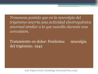 • Trousseau postulo que en la neuralgia del
  trigémino ocurría una actividad electroquímica
  anormal similar a lo que sucedía durante una
  convulsión.

• Tratamiento en dolor: Fenitoína:                     neuralgia
  del trigémino. 1942




          Core Topics in Pain. Cambridge University Press 2005
 