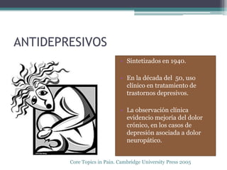 ANTIDEPRESIVOS
                             • Sintetizados en 1940.

                             • En la década del 50, uso
                               clínico en tratamiento de
                               trastornos depresivos.

                             • La observación clínica
                               evidencio mejoría del dolor
                               crónico, en los casos de
                               depresión asociada a dolor
                               neuropático.


        Core Topics in Pain. Cambridge University Press 2005
 