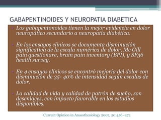 GABAPENTINOIDES Y NEUROPATIA DIABETICA
• Los gabapentonoides tienen la mejor evidencia en dolor
  neuropático secundario a neuropatía diabética.

• En los ensayos clínicos se documenta disminución
  significativa de la escala numérica de dolor, Mc Gill
  pain questionare, brain pain inventory (BPI), y SF36
  health survey.

• En 4 ensayos clínicos se encontró mejoría del dolor con
  disminución de 35- 40% de intensidad según escalas de
  dolor.

• La calidad de vida y calidad de patrón de sueño, son
  desenlaces, con impacto favorable en los estudios
  disponibles.

             Current Opinion in Anaesthesiology 2007, 20:456–472
 