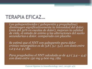 TERAPIA EFICAZ…
• Los gabapentinoides ( gabapentin y pregabalina)
  disminuyen significativamente la intensidad del dolor,
  (más del 50% en escalas de dolor), mejoran la calidad
  de vida, el estado de animo y las alteraciones del sueño
  secundarias a dolor. comparado con placebo.

• Se estimó que el NNT con gabapentin para dolor
  crónico neuropático es de 3,8 ( 3,1 -5,1), con dosis entre
  1,2 y 2,4 g /día

• Para pregabalina el NNT calculado es de 4,2 ( 3,4 – 4,4)
  con dosis entre 150 mg y 600 mg /día

              Current Opinion in Anaesthesiology 2007, 20:456–472
 