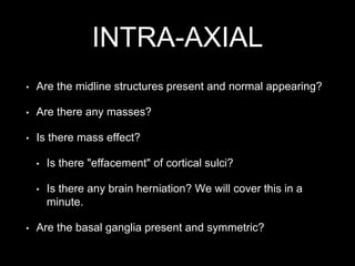 INTRA-AXIAL
• Are the midline structures present and normal appearing?
• Are there any masses?
• Is there mass effect?
• Is there "effacement" of cortical sulci?
• Is there any brain herniation? We will cover this in a
minute.
• Are the basal ganglia present and symmetric?
 