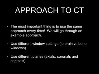 APPROACH TO CT
• The most important thing is to use the same
approach every time! We will go through an
example approach.
• Use different window settings (ie brain vs bone
windows).
• Use different planes (axials, coronals and
sagittals).
 