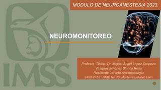 NEUROMONITOREO
.
Profesor Titular: Dr. Miguel Ángel López Oropeza
Vazquez Jiménez Blanca Rosa
Residente 3er año Anestesiología
24/03/2023. UMAE No. 25. Monterrey, Nuevo León
MODULO DE NEUROANESTESIA 2023.
 