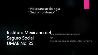 Instituto Mexicano del
Seguro Social
UMAE No. 25
DRA. ALEJANDRA SEGURA LÓPEZ
R3A
TITULAR: DR. MIGUEL ANGEL LÓPEZ OROPEZA
• Neuroanestesiología
“Neuromonitoreo”
 