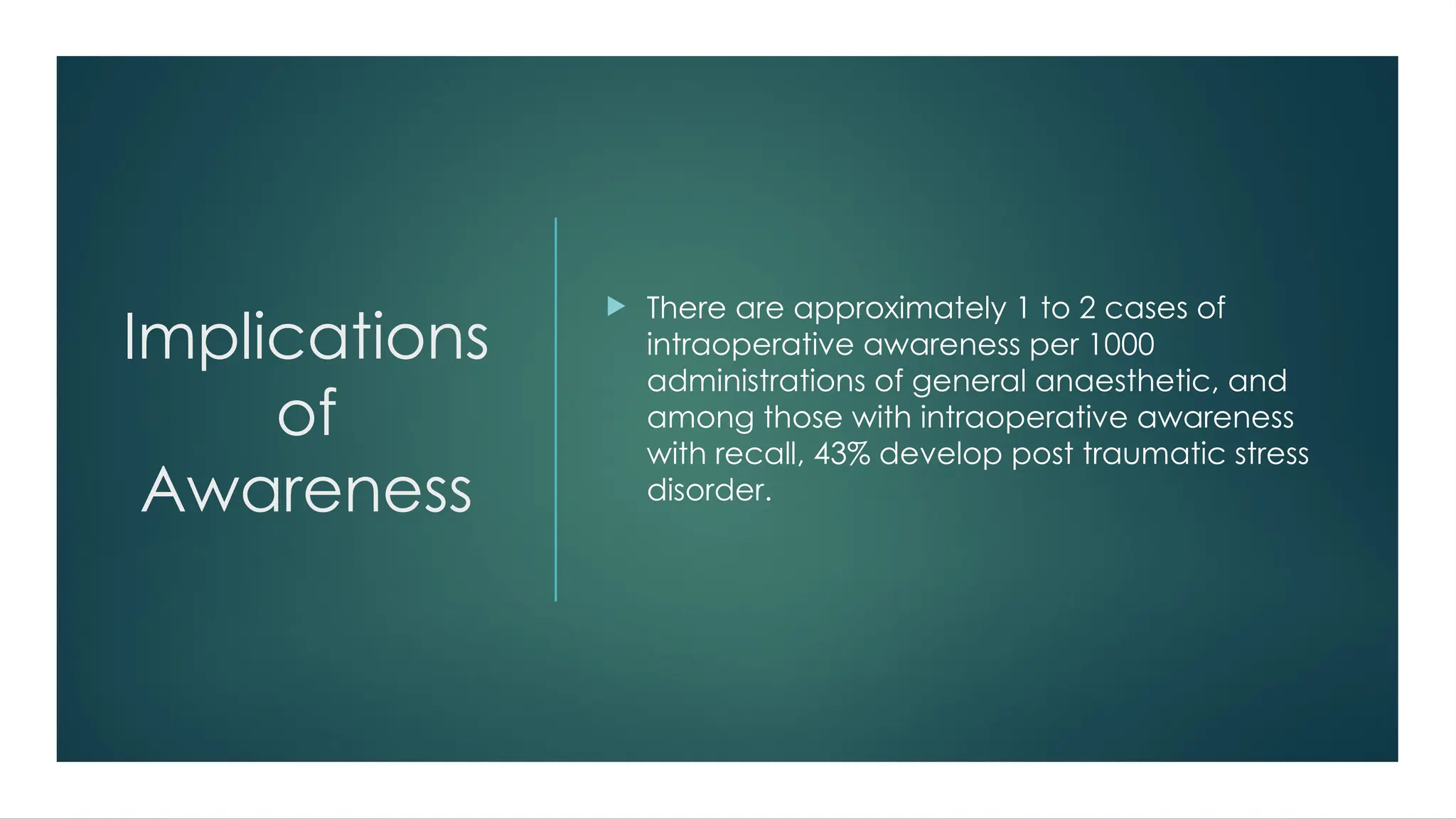 Implications
of
Awareness
 There are approximately 1 to 2 cases of
intraoperative awareness per 1000
administrations of general anaesthetic, and
among those with intraoperative awareness
with recall, 43% develop post traumatic stress
disorder.
 