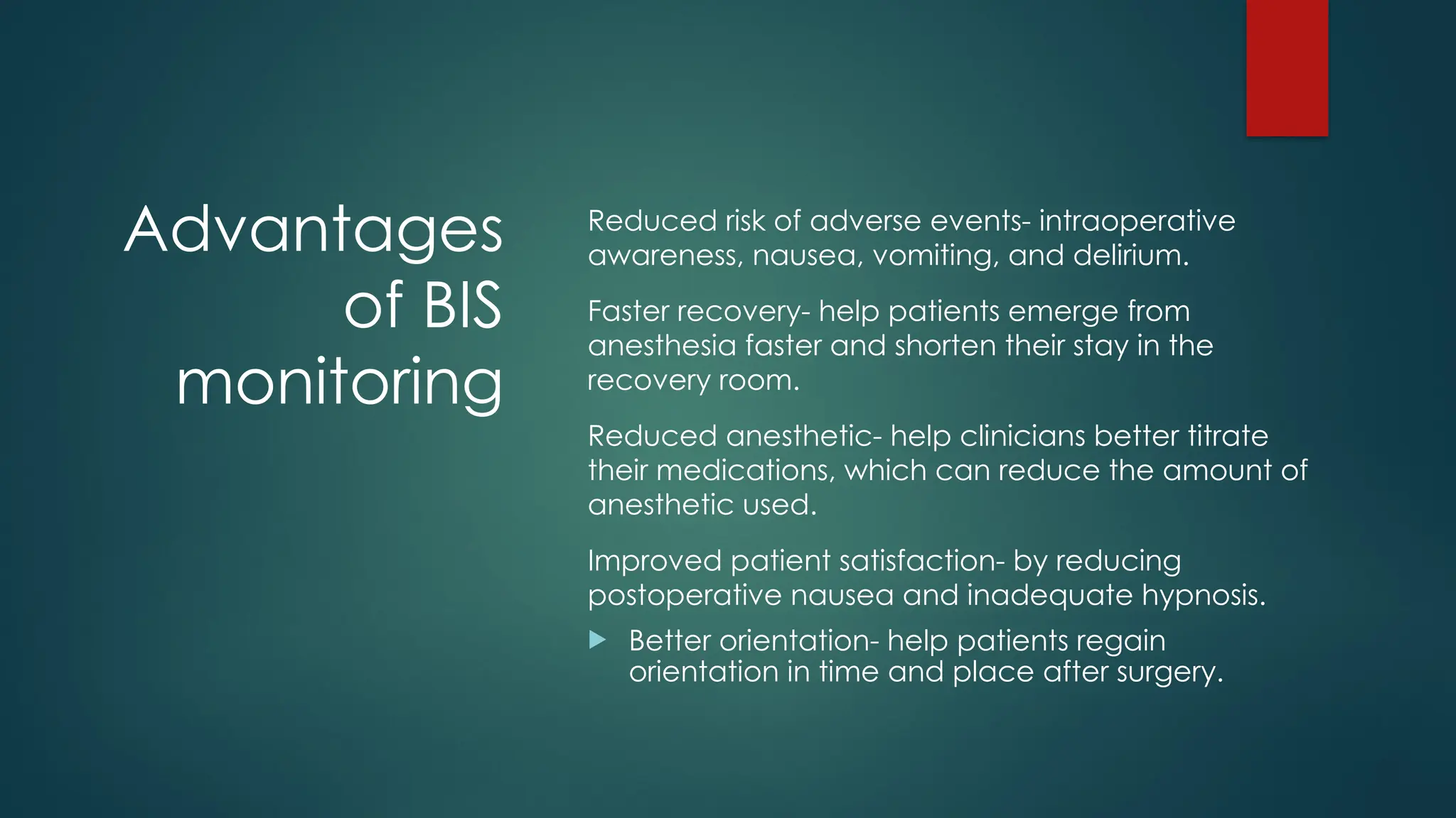 Advantages
of BIS
monitoring
Reduced risk of adverse events- intraoperative
awareness, nausea, vomiting, and delirium.
Faster recovery- help patients emerge from
anesthesia faster and shorten their stay in the
recovery room.
Reduced anesthetic- help clinicians better titrate
their medications, which can reduce the amount of
anesthetic used.
Improved patient satisfaction- by reducing
postoperative nausea and inadequate hypnosis.
 Better orientation- help patients regain
orientation in time and place after surgery.
 