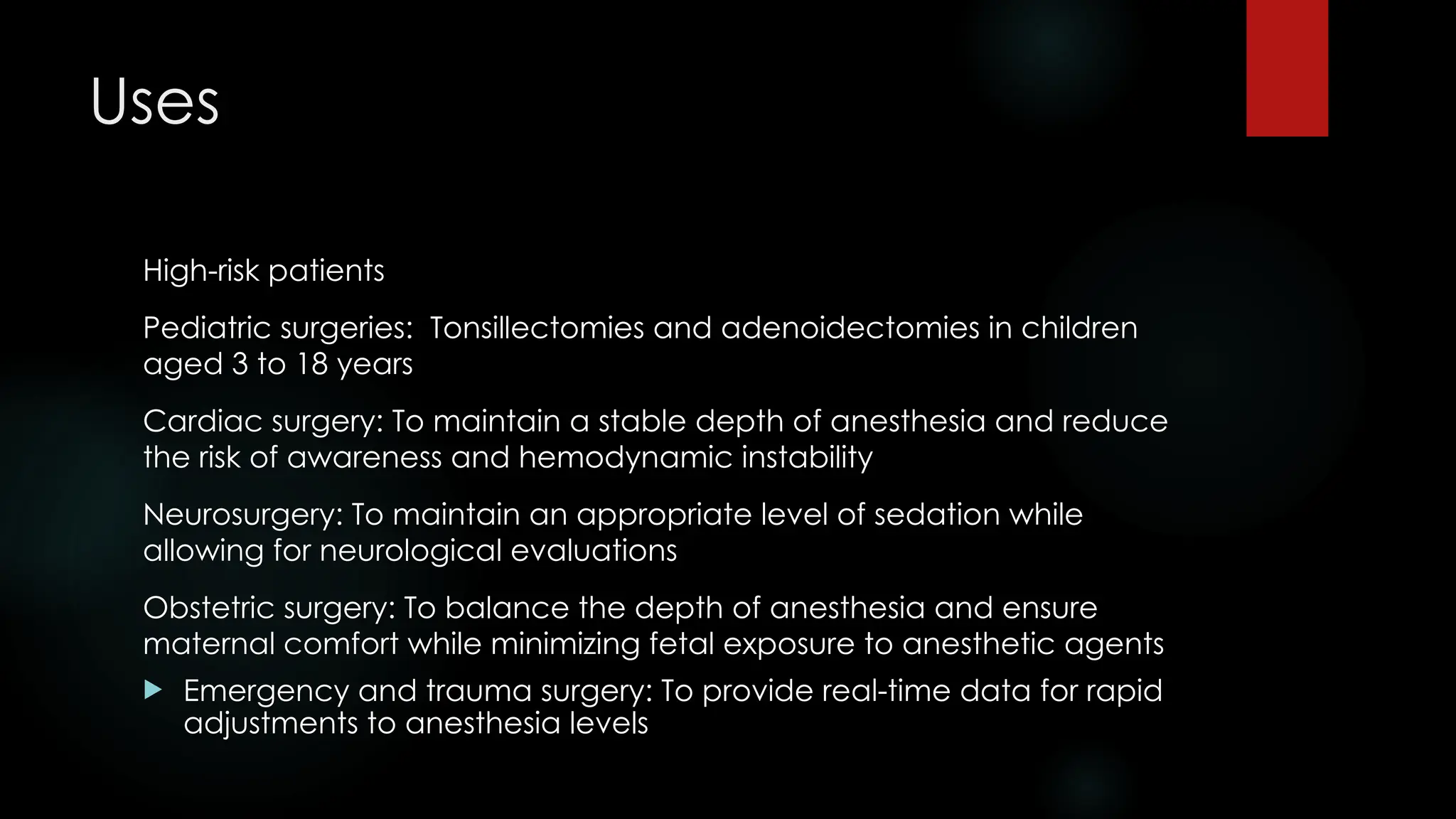 Uses
High-risk patients
Pediatric surgeries: Tonsillectomies and adenoidectomies in children
aged 3 to 18 years
Cardiac surgery: To maintain a stable depth of anesthesia and reduce
the risk of awareness and hemodynamic instability
Neurosurgery: To maintain an appropriate level of sedation while
allowing for neurological evaluations
Obstetric surgery: To balance the depth of anesthesia and ensure
maternal comfort while minimizing fetal exposure to anesthetic agents
 Emergency and trauma surgery: To provide real-time data for rapid
adjustments to anesthesia levels
 