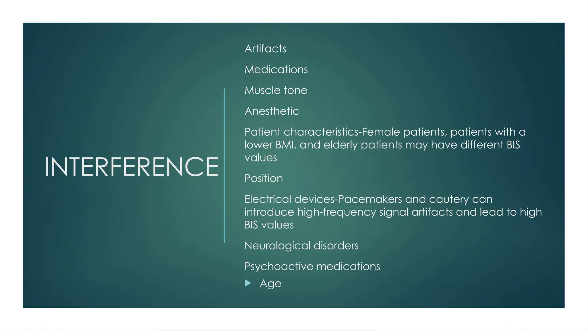 INTERFERENCE
Artifacts
Medications
Muscle tone
Anesthetic
Patient characteristics-Female patients, patients with a
lower BMI, and elderly patients may have different BIS
values
Position
Electrical devices-Pacemakers and cautery can
introduce high-frequency signal artifacts and lead to high
BIS values
Neurological disorders
Psychoactive medications
 Age
 