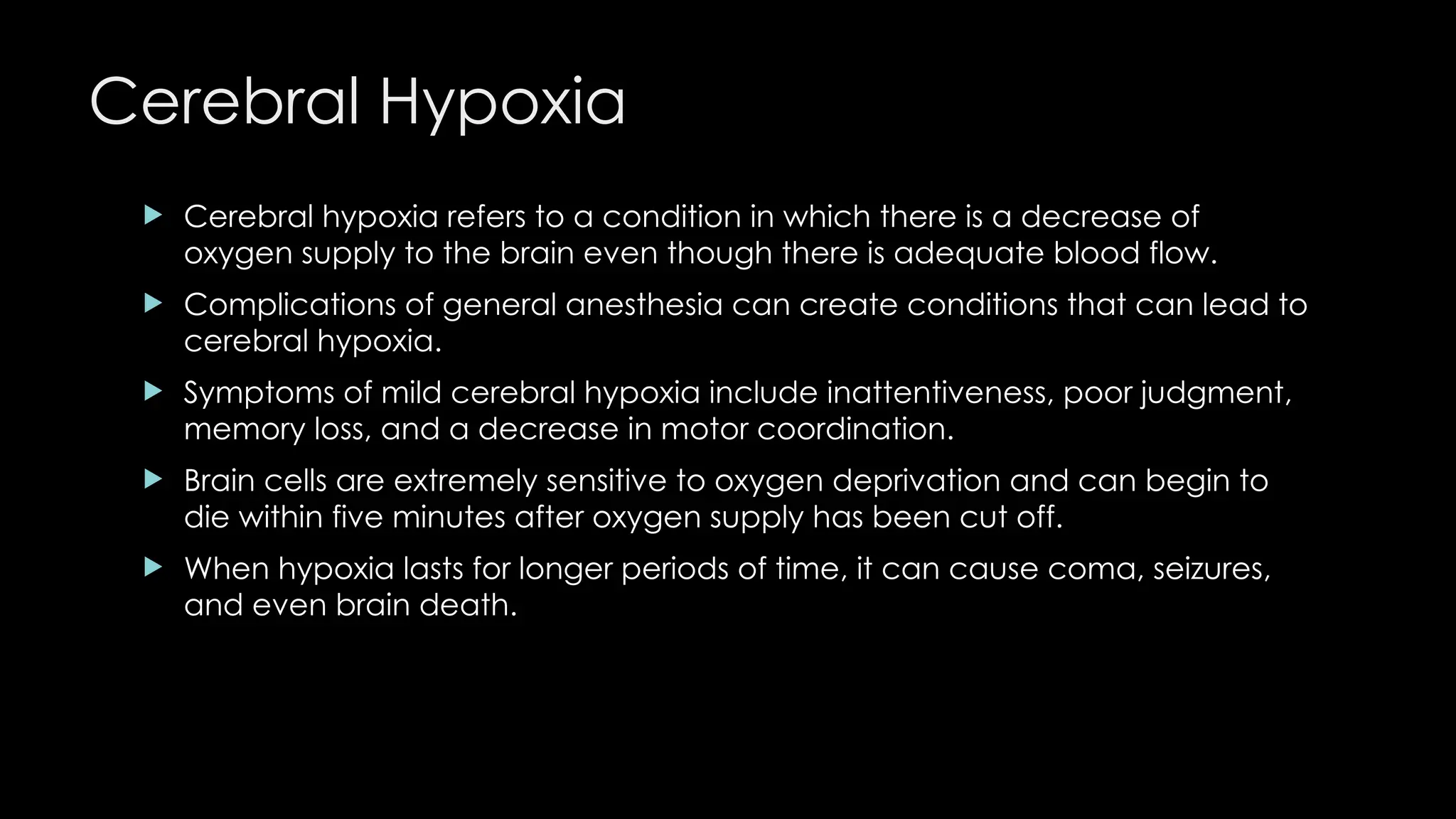 Cerebral Hypoxia
 Cerebral hypoxia refers to a condition in which there is a decrease of
oxygen supply to the brain even though there is adequate blood flow.
 Complications of general anesthesia can create conditions that can lead to
cerebral hypoxia.
 Symptoms of mild cerebral hypoxia include inattentiveness, poor judgment,
memory loss, and a decrease in motor coordination.
 Brain cells are extremely sensitive to oxygen deprivation and can begin to
die within five minutes after oxygen supply has been cut off.
 When hypoxia lasts for longer periods of time, it can cause coma, seizures,
and even brain death.
 