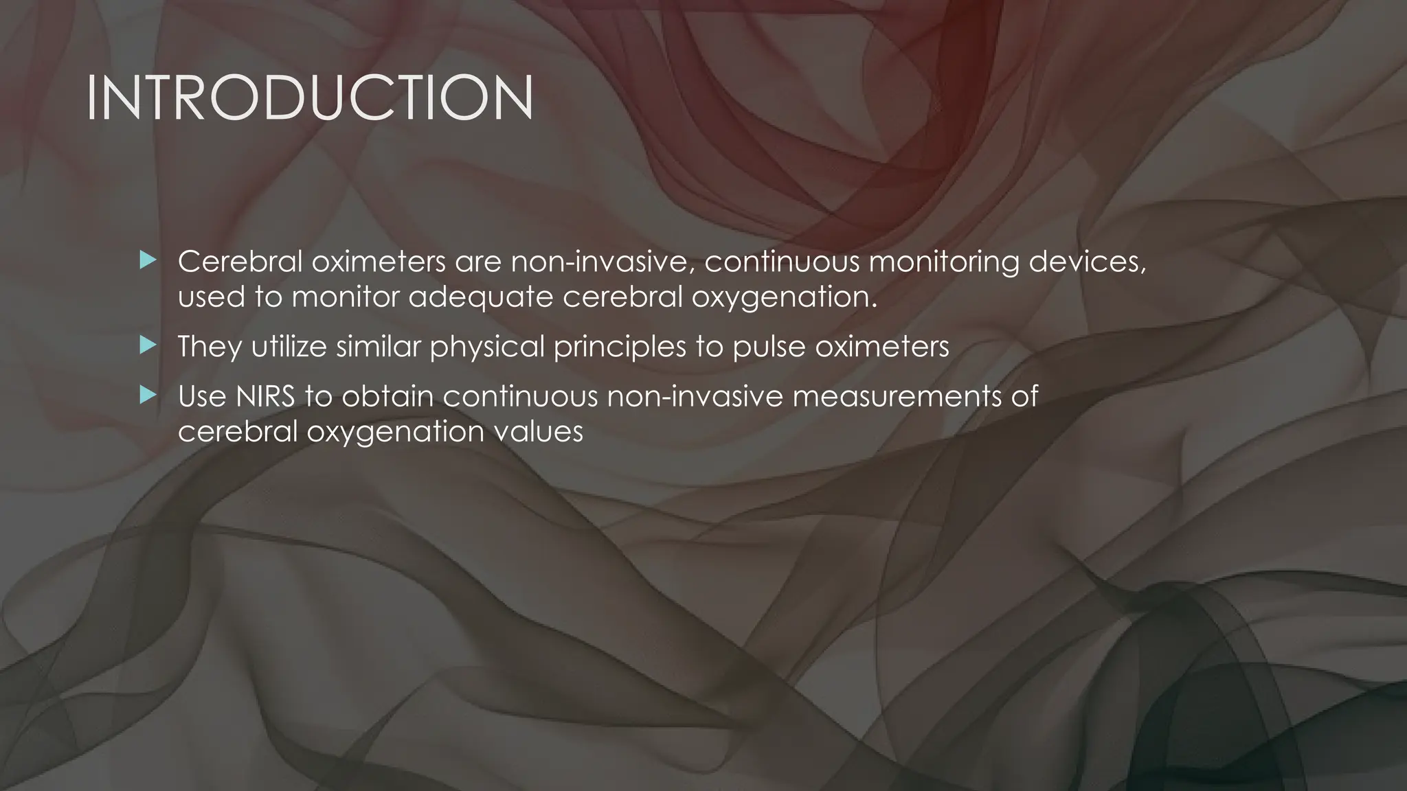 INTRODUCTION
 Cerebral oximeters are non-invasive, continuous monitoring devices,
used to monitor adequate cerebral oxygenation.
 They utilize similar physical principles to pulse oximeters
 Use NIRS to obtain continuous non-invasive measurements of
cerebral oxygenation values
 