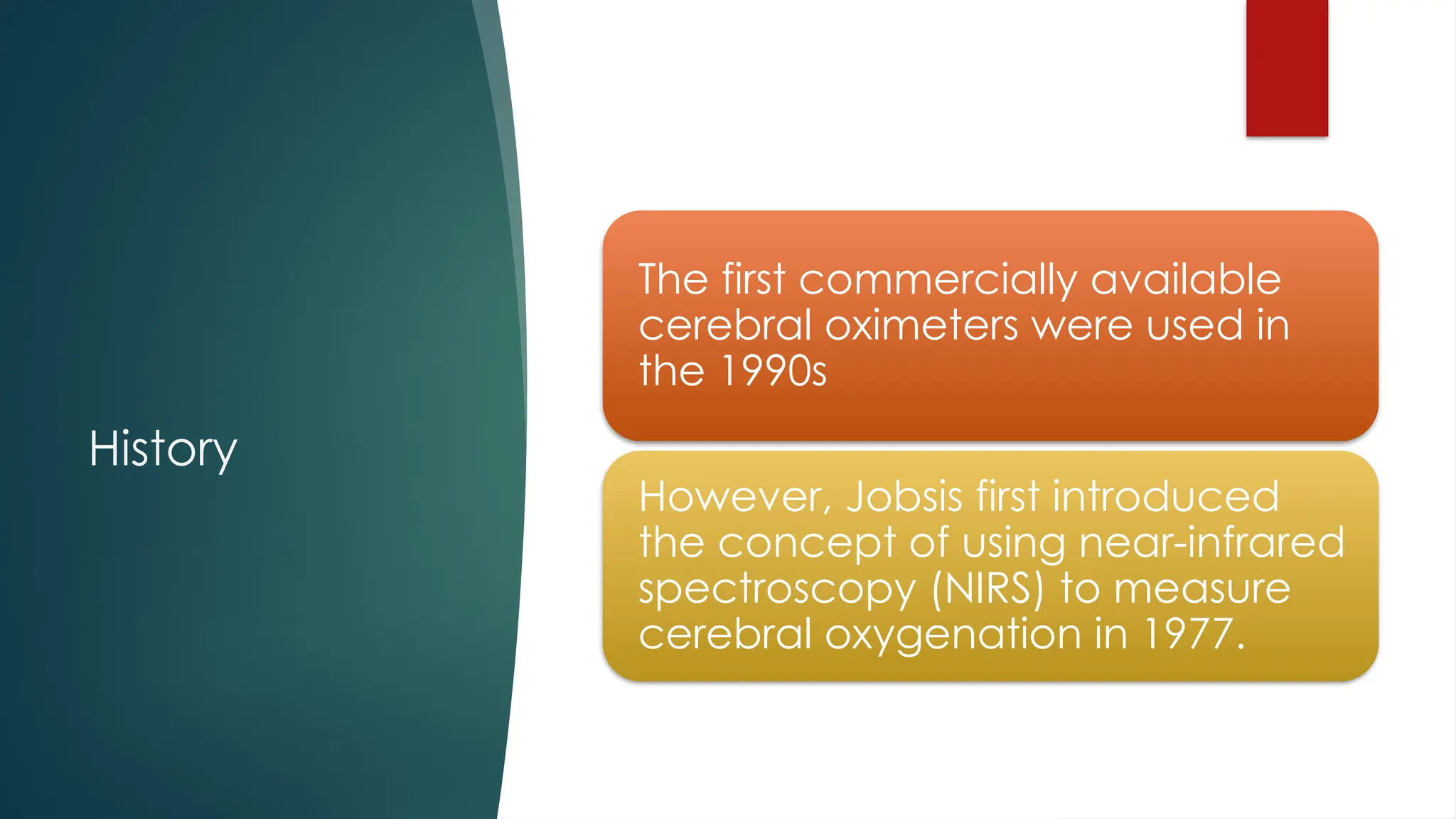 History
The first commercially available
cerebral oximeters were used in
the 1990s
However, Jobsis first introduced
the concept of using near-infrared
spectroscopy (NIRS) to measure
cerebral oxygenation in 1977.
 