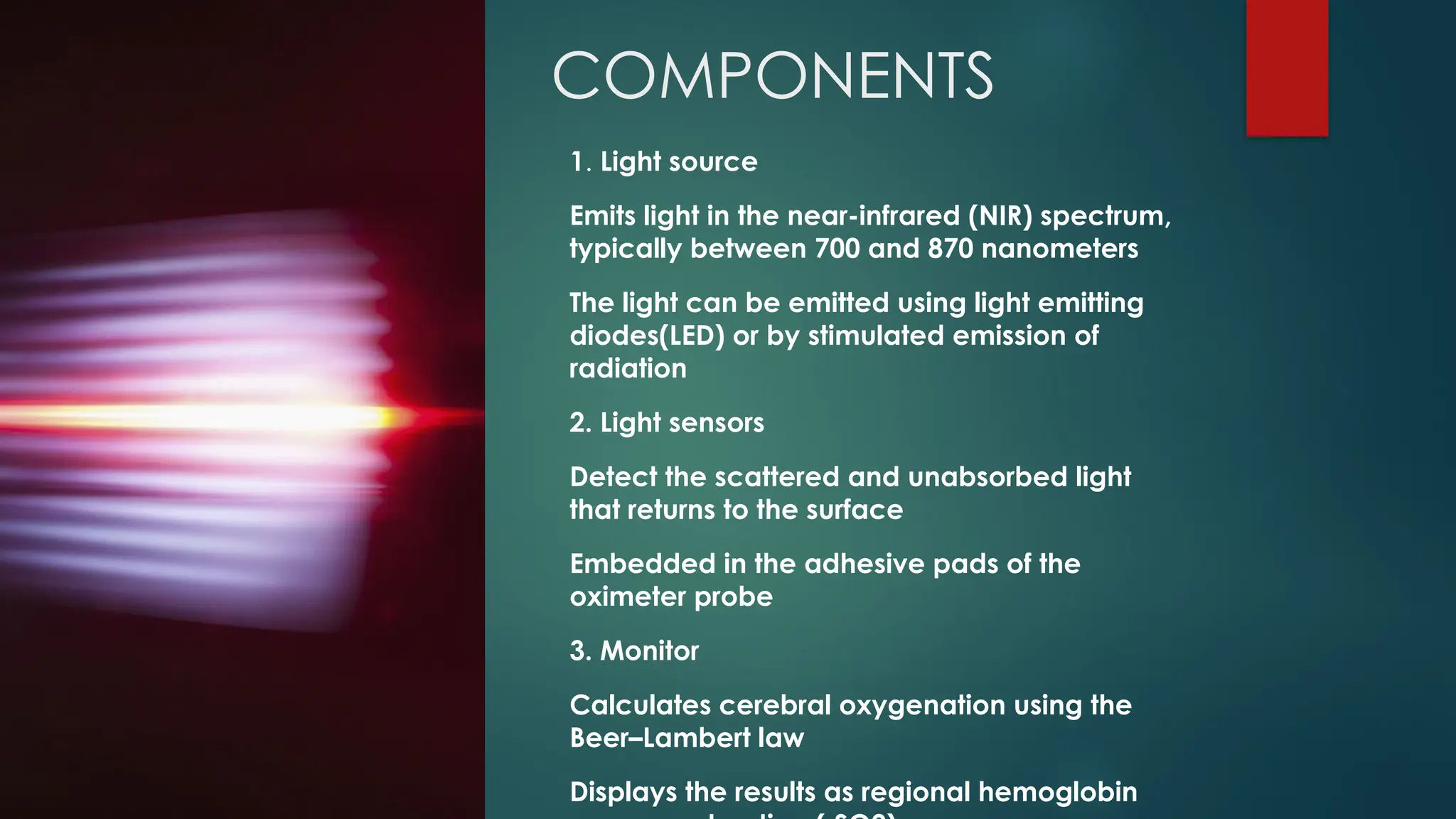 COMPONENTS
1. Light source
Emits light in the near-infrared (NIR) spectrum,
typically between 700 and 870 nanometers
The light can be emitted using light emitting
diodes(LED) or by stimulated emission of
radiation
2. Light sensors
Detect the scattered and unabsorbed light
that returns to the surface
Embedded in the adhesive pads of the
oximeter probe
3. Monitor
Calculates cerebral oxygenation using the
Beer–Lambert law
Displays the results as regional hemoglobin
 