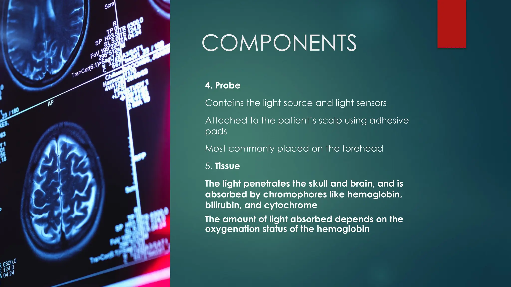 COMPONENTS
4. Probe
Contains the light source and light sensors
Attached to the patient’s scalp using adhesive
pads
Most commonly placed on the forehead
5. Tissue
The light penetrates the skull and brain, and is
absorbed by chromophores like hemoglobin,
bilirubin, and cytochrome
The amount of light absorbed depends on the
oxygenation status of the hemoglobin
 