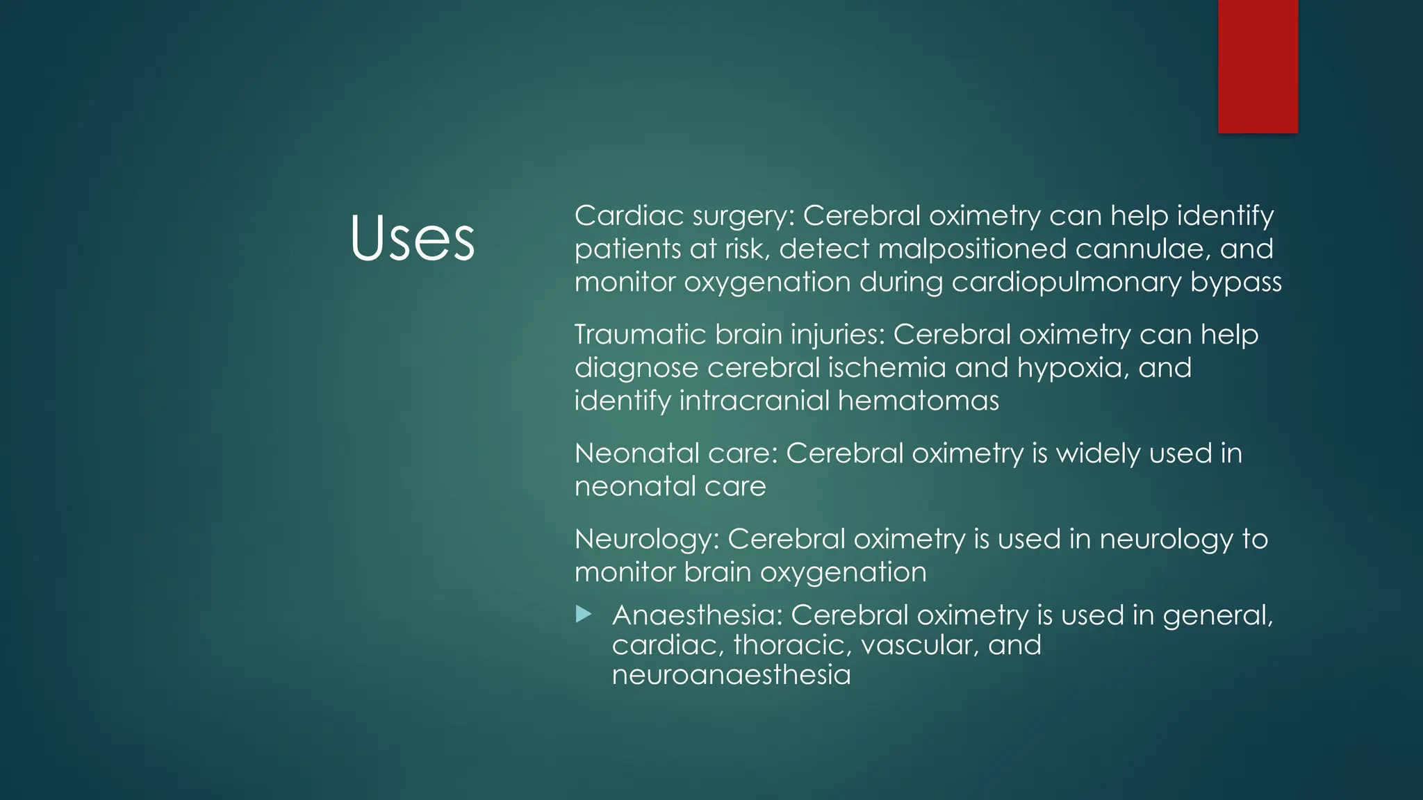 Uses
Cardiac surgery: Cerebral oximetry can help identify
patients at risk, detect malpositioned cannulae, and
monitor oxygenation during cardiopulmonary bypass
Traumatic brain injuries: Cerebral oximetry can help
diagnose cerebral ischemia and hypoxia, and
identify intracranial hematomas
Neonatal care: Cerebral oximetry is widely used in
neonatal care
Neurology: Cerebral oximetry is used in neurology to
monitor brain oxygenation
 Anaesthesia: Cerebral oximetry is used in general,
cardiac, thoracic, vascular, and
neuroanaesthesia
 