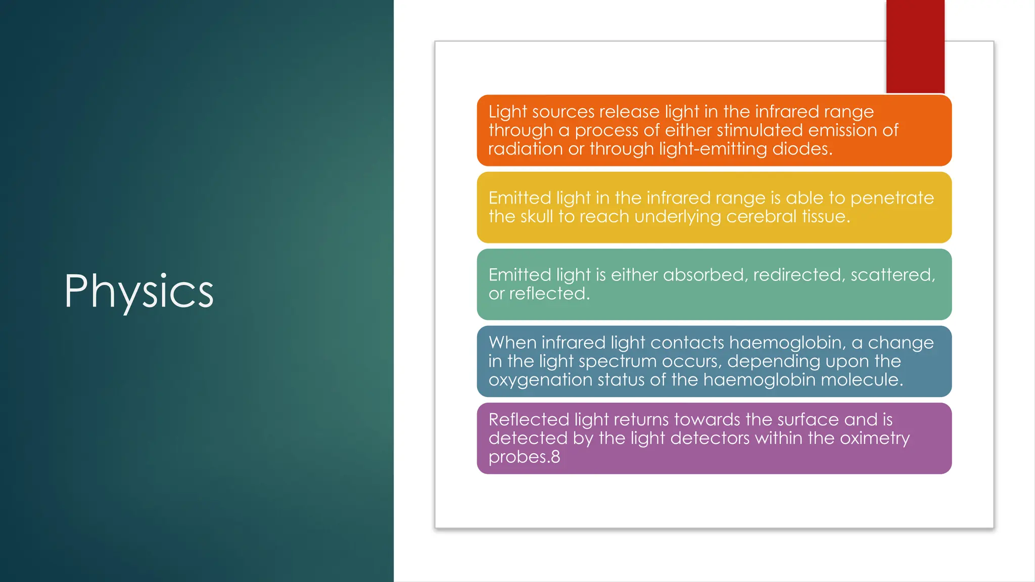 Physics
Light sources release light in the infrared range
through a process of either stimulated emission of
radiation or through light-emitting diodes.
Emitted light in the infrared range is able to penetrate
the skull to reach underlying cerebral tissue.
Emitted light is either absorbed, redirected, scattered,
or reflected.
When infrared light contacts haemoglobin, a change
in the light spectrum occurs, depending upon the
oxygenation status of the haemoglobin molecule.
Reflected light returns towards the surface and is
detected by the light detectors within the oximetry
probes.8
 