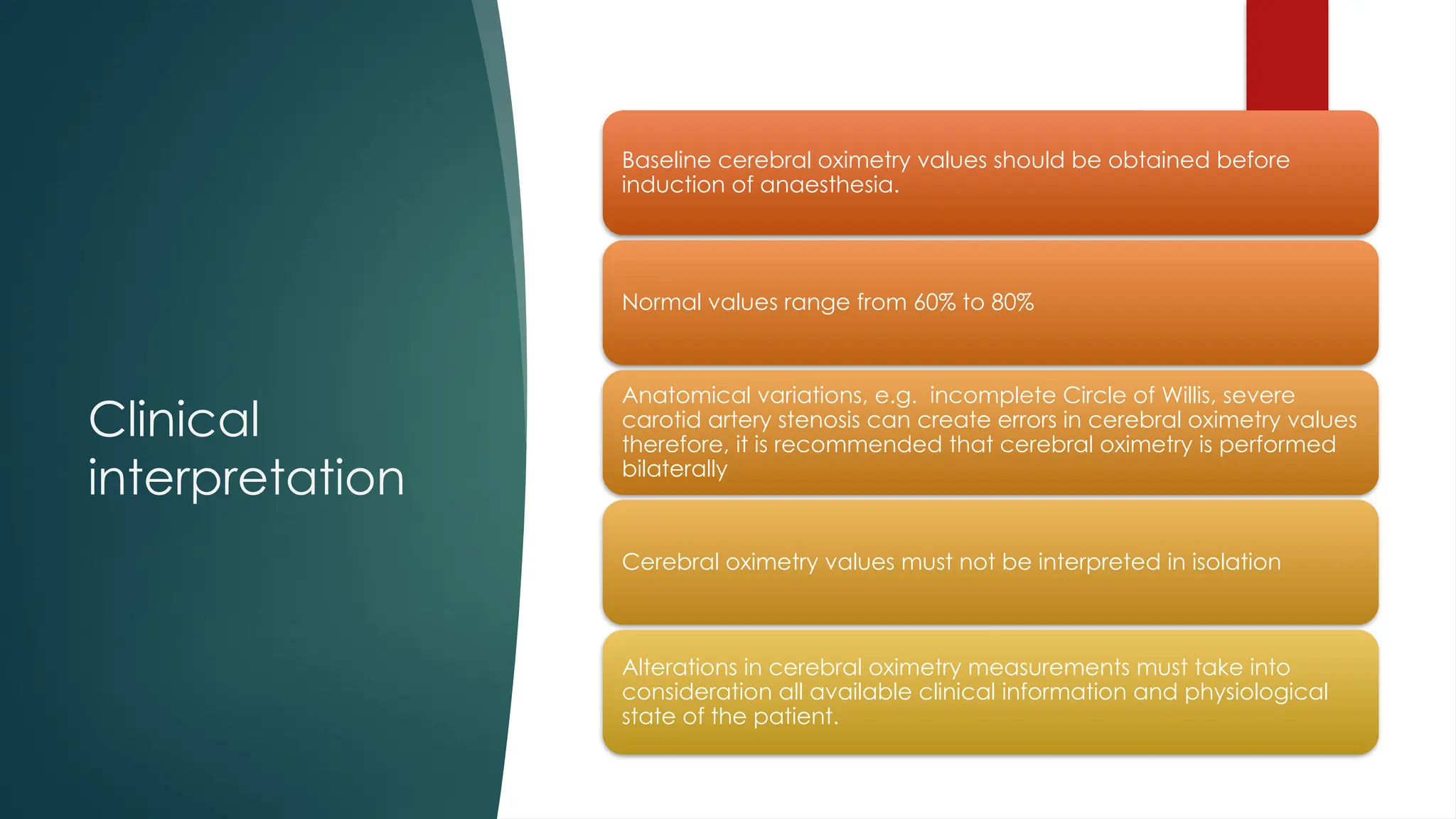 Clinical
interpretation
Baseline cerebral oximetry values should be obtained before
induction of anaesthesia.
Normal values range from 60% to 80%
Anatomical variations, e.g. incomplete Circle of Willis, severe
carotid artery stenosis can create errors in cerebral oximetry values
therefore, it is recommended that cerebral oximetry is performed
bilaterally
Cerebral oximetry values must not be interpreted in isolation
Alterations in cerebral oximetry measurements must take into
consideration all available clinical information and physiological
state of the patient.
 