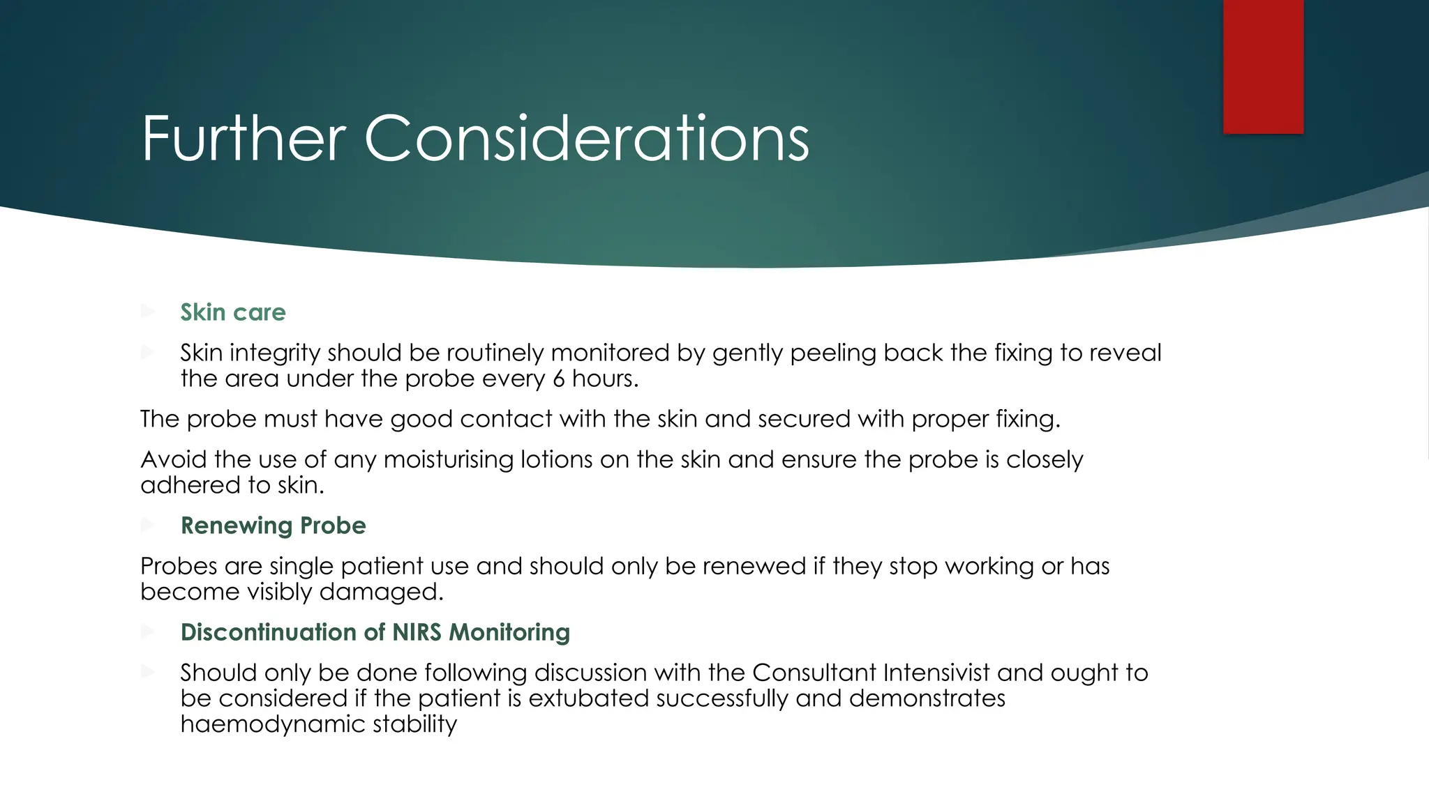 Further Considerations
 Skin care
 Skin integrity should be routinely monitored by gently peeling back the fixing to reveal
the area under the probe every 6 hours.
The probe must have good contact with the skin and secured with proper fixing.
Avoid the use of any moisturising lotions on the skin and ensure the probe is closely
adhered to skin.
 Renewing Probe
Probes are single patient use and should only be renewed if they stop working or has
become visibly damaged.
 Discontinuation of NIRS Monitoring
 Should only be done following discussion with the Consultant Intensivist and ought to
be considered if the patient is extubated successfully and demonstrates
haemodynamic stability
 
