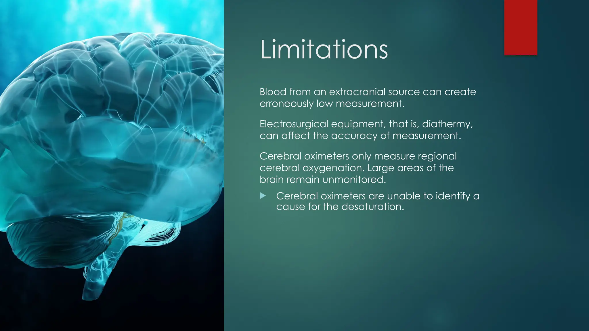 Limitations
Blood from an extracranial source can create
erroneously low measurement.
Electrosurgical equipment, that is, diathermy,
can affect the accuracy of measurement.
Cerebral oximeters only measure regional
cerebral oxygenation. Large areas of the
brain remain unmonitored.
 Cerebral oximeters are unable to identify a
cause for the desaturation.
 