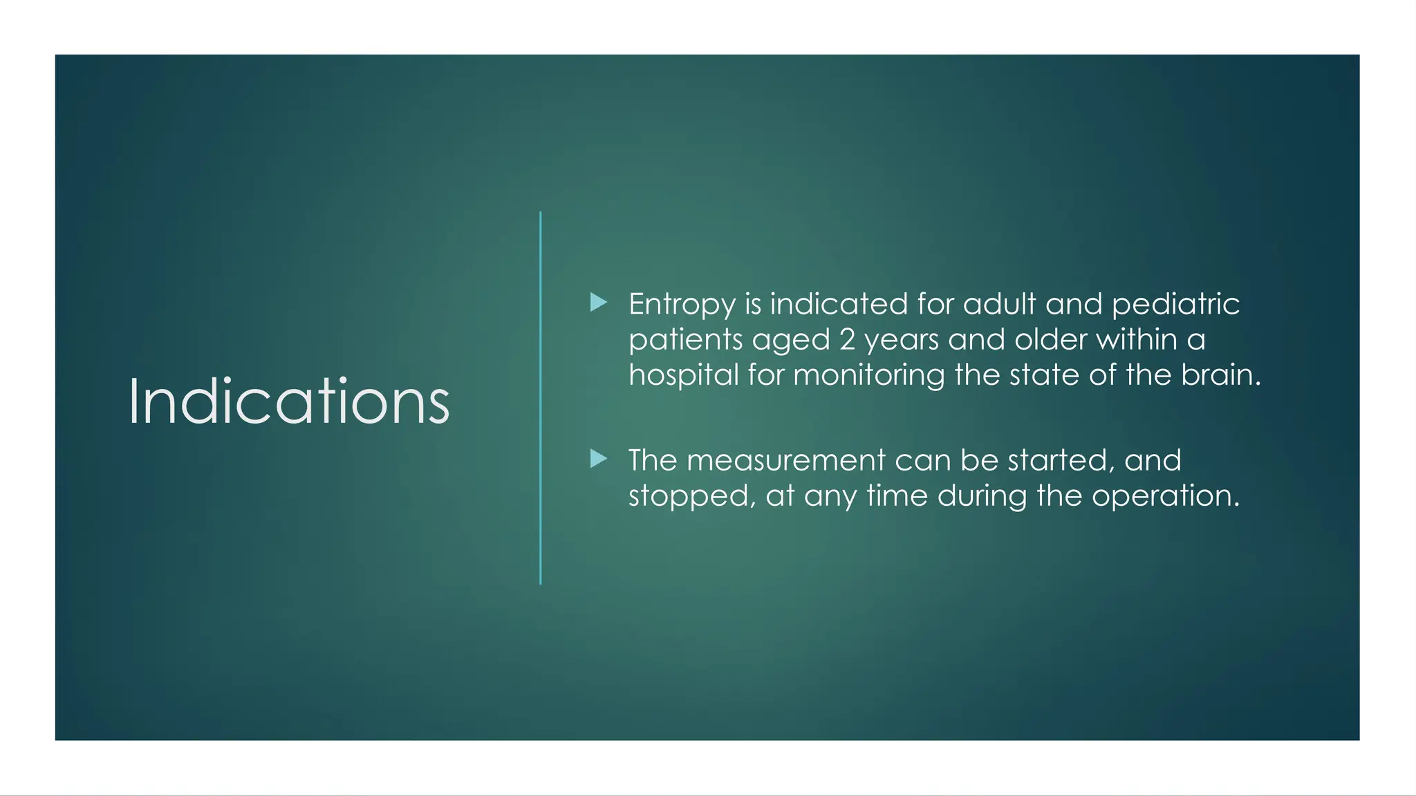Indications
 Entropy is indicated for adult and pediatric
patients aged 2 years and older within a
hospital for monitoring the state of the brain.
 The measurement can be started, and
stopped, at any time during the operation.
 