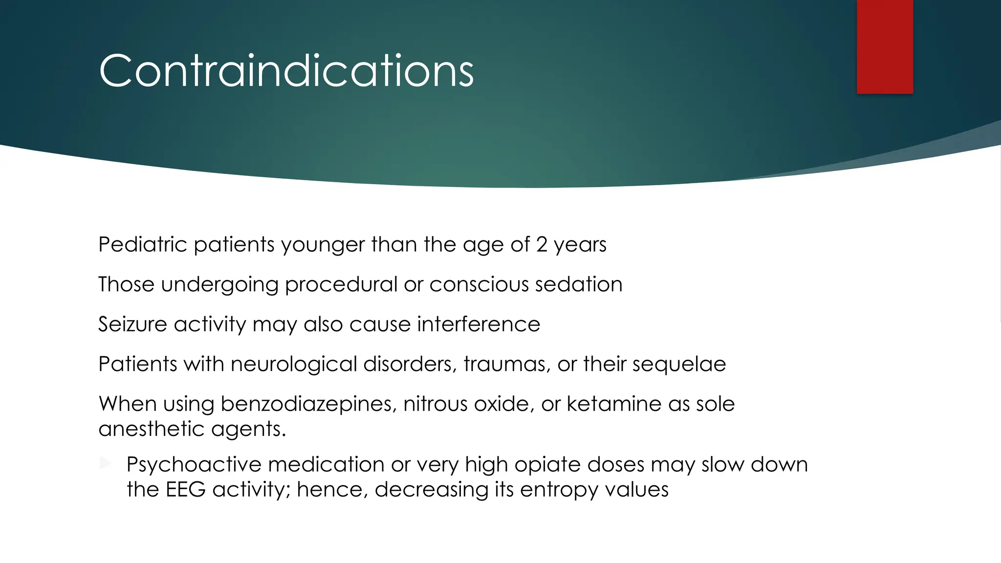 Contraindications
Pediatric patients younger than the age of 2 years
Those undergoing procedural or conscious sedation
Seizure activity may also cause interference
Patients with neurological disorders, traumas, or their sequelae
When using benzodiazepines, nitrous oxide, or ketamine as sole
anesthetic agents.
 Psychoactive medication or very high opiate doses may slow down
the EEG activity; hence, decreasing its entropy values
 
