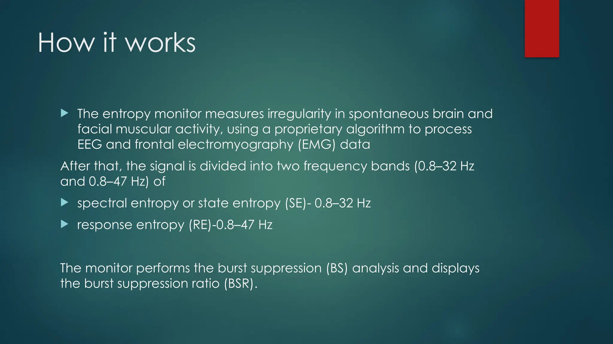 How it works
 The entropy monitor measures irregularity in spontaneous brain and
facial muscular activity, using a proprietary algorithm to process
EEG and frontal electromyography (EMG) data
After that, the signal is divided into two frequency bands (0.8–32 Hz
and 0.8–47 Hz) of
 spectral entropy or state entropy (SE)- 0.8–32 Hz
 response entropy (RE)-0.8–47 Hz
The monitor performs the burst suppression (BS) analysis and displays
the burst suppression ratio (BSR).
 
