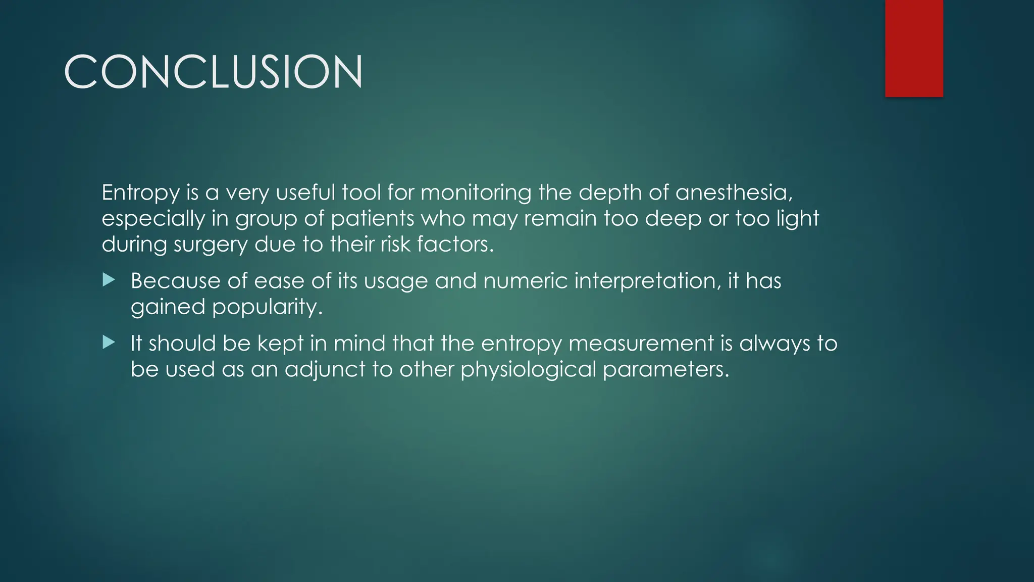 CONCLUSION
Entropy is a very useful tool for monitoring the depth of anesthesia,
especially in group of patients who may remain too deep or too light
during surgery due to their risk factors.
 Because of ease of its usage and numeric interpretation, it has
gained popularity.
 It should be kept in mind that the entropy measurement is always to
be used as an adjunct to other physiological parameters.
 