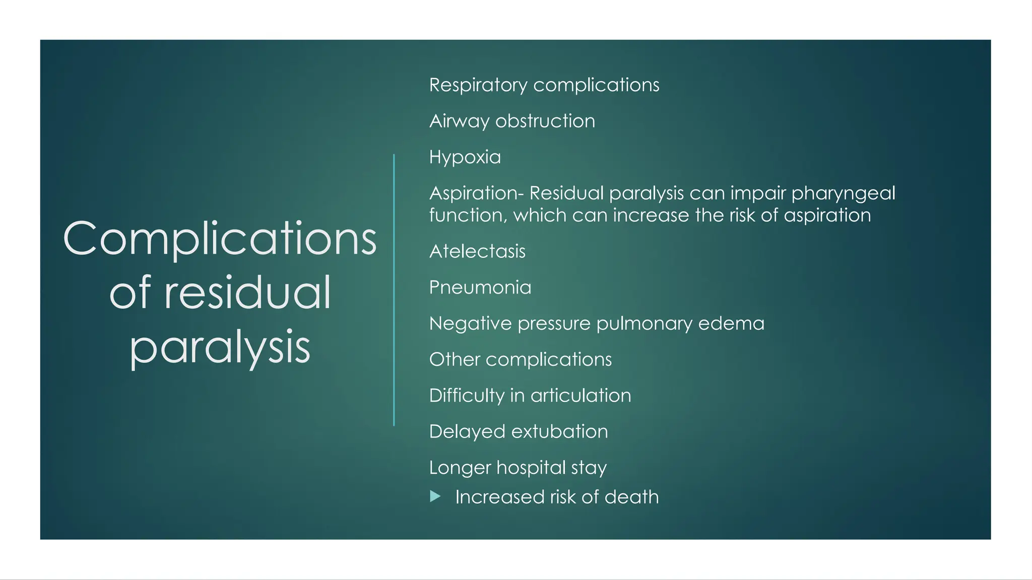 Complications
of residual
paralysis
Respiratory complications
Airway obstruction
Hypoxia
Aspiration- Residual paralysis can impair pharyngeal
function, which can increase the risk of aspiration
Atelectasis
Pneumonia
Negative pressure pulmonary edema
Other complications
Difficulty in articulation
Delayed extubation
Longer hospital stay
 Increased risk of death
 