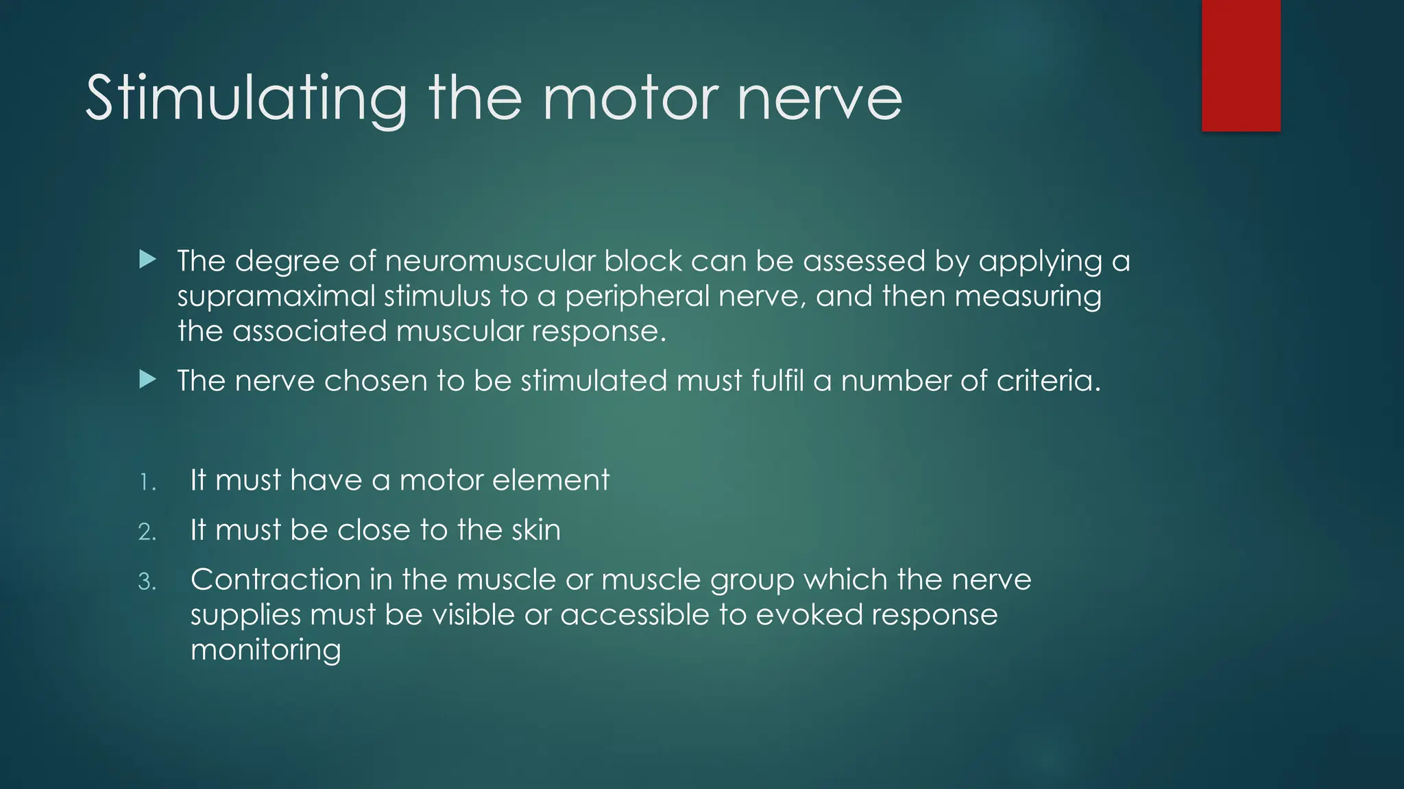 Stimulating the motor nerve
 The degree of neuromuscular block can be assessed by applying a
supramaximal stimulus to a peripheral nerve, and then measuring
the associated muscular response.
 The nerve chosen to be stimulated must fulfil a number of criteria.
1. It must have a motor element
2. It must be close to the skin
3. Contraction in the muscle or muscle group which the nerve
supplies must be visible or accessible to evoked response
monitoring
 