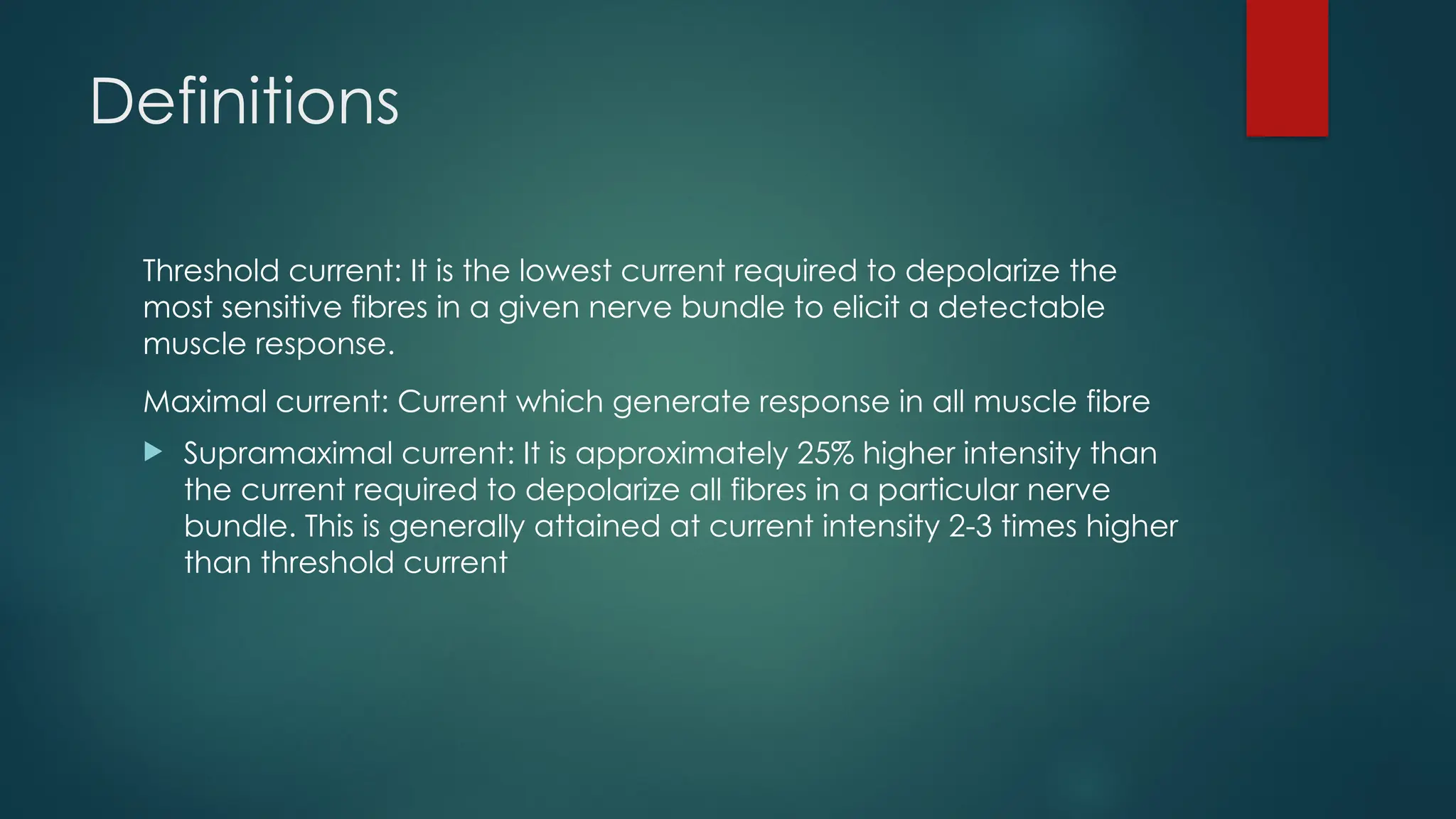 Definitions
Threshold current: It is the lowest current required to depolarize the
most sensitive fibres in a given nerve bundle to elicit a detectable
muscle response.
Maximal current: Current which generate response in all muscle fibre
 Supramaximal current: It is approximately 25% higher intensity than
the current required to depolarize all fibres in a particular nerve
bundle. This is generally attained at current intensity 2-3 times higher
than threshold current
 