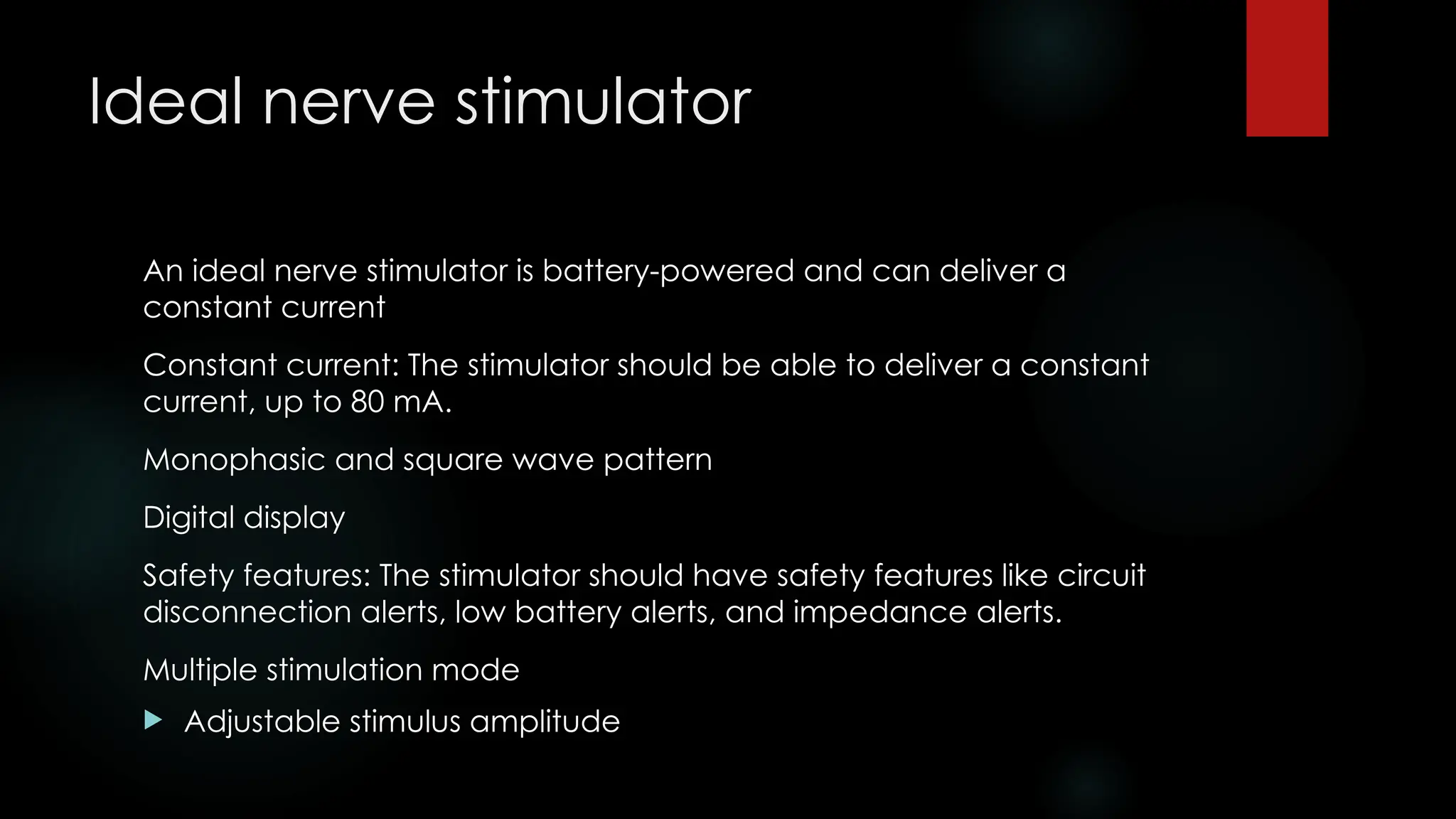 Ideal nerve stimulator
An ideal nerve stimulator is battery-powered and can deliver a
constant current
Constant current: The stimulator should be able to deliver a constant
current, up to 80 mA.
Monophasic and square wave pattern
Digital display
Safety features: The stimulator should have safety features like circuit
disconnection alerts, low battery alerts, and impedance alerts.
Multiple stimulation mode
 Adjustable stimulus amplitude
 