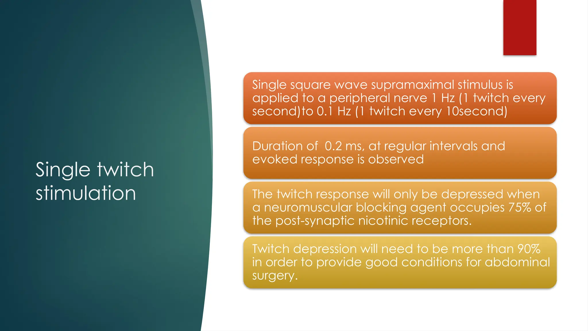 Single twitch
stimulation
Single square wave supramaximal stimulus is
applied to a peripheral nerve 1 Hz (1 twitch every
second)to 0.1 Hz (1 twitch every 10second)
Duration of 0.2 ms, at regular intervals and
evoked response is observed
The twitch response will only be depressed when
a neuromuscular blocking agent occupies 75% of
the post-synaptic nicotinic receptors.
Twitch depression will need to be more than 90%
in order to provide good conditions for abdominal
surgery.
 