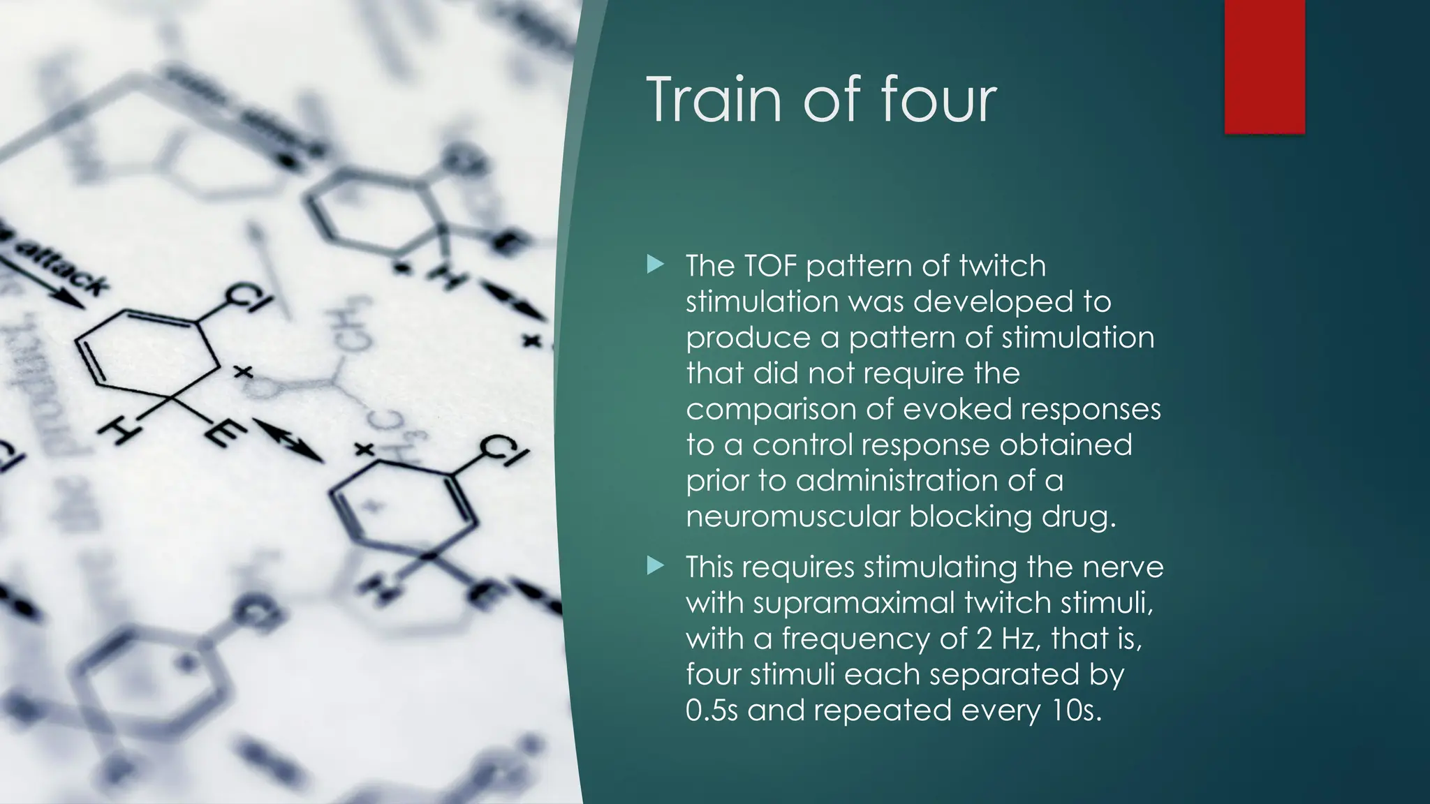 Train of four
 The TOF pattern of twitch
stimulation was developed to
produce a pattern of stimulation
that did not require the
comparison of evoked responses
to a control response obtained
prior to administration of a
neuromuscular blocking drug.
 This requires stimulating the nerve
with supramaximal twitch stimuli,
with a frequency of 2 Hz, that is,
four stimuli each separated by
0.5s and repeated every 10s.
 