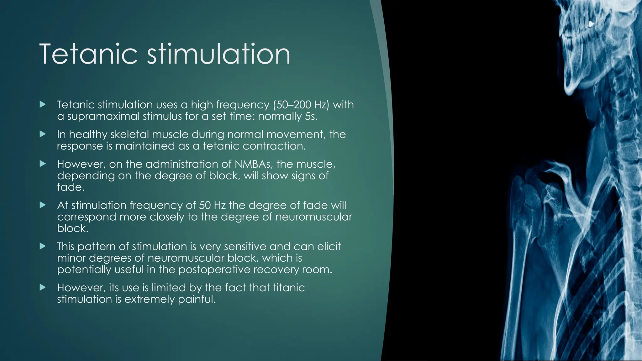 Tetanic stimulation
 Tetanic stimulation uses a high frequency (50–200 Hz) with
a supramaximal stimulus for a set time: normally 5s.
 In healthy skeletal muscle during normal movement, the
response is maintained as a tetanic contraction.
 However, on the administration of NMBAs, the muscle,
depending on the degree of block, will show signs of
fade.
 At stimulation frequency of 50 Hz the degree of fade will
correspond more closely to the degree of neuromuscular
block.
 This pattern of stimulation is very sensitive and can elicit
minor degrees of neuromuscular block, which is
potentially useful in the postoperative recovery room.
 However, its use is limited by the fact that titanic
stimulation is extremely painful.
 