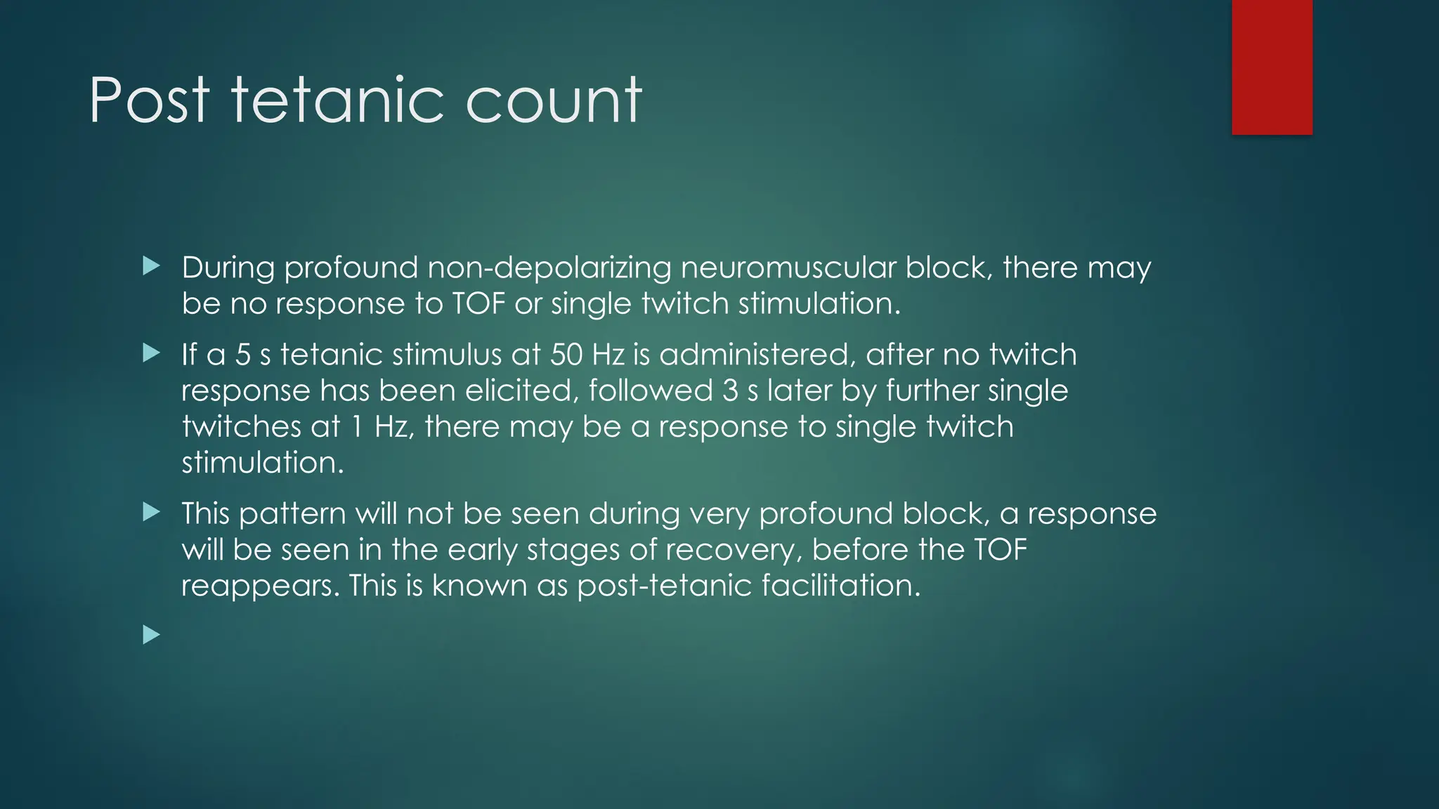 Post tetanic count
 During profound non-depolarizing neuromuscular block, there may
be no response to TOF or single twitch stimulation.
 If a 5 s tetanic stimulus at 50 Hz is administered, after no twitch
response has been elicited, followed 3 s later by further single
twitches at 1 Hz, there may be a response to single twitch
stimulation.
 This pattern will not be seen during very profound block, a response
will be seen in the early stages of recovery, before the TOF
reappears. This is known as post-tetanic facilitation.

 