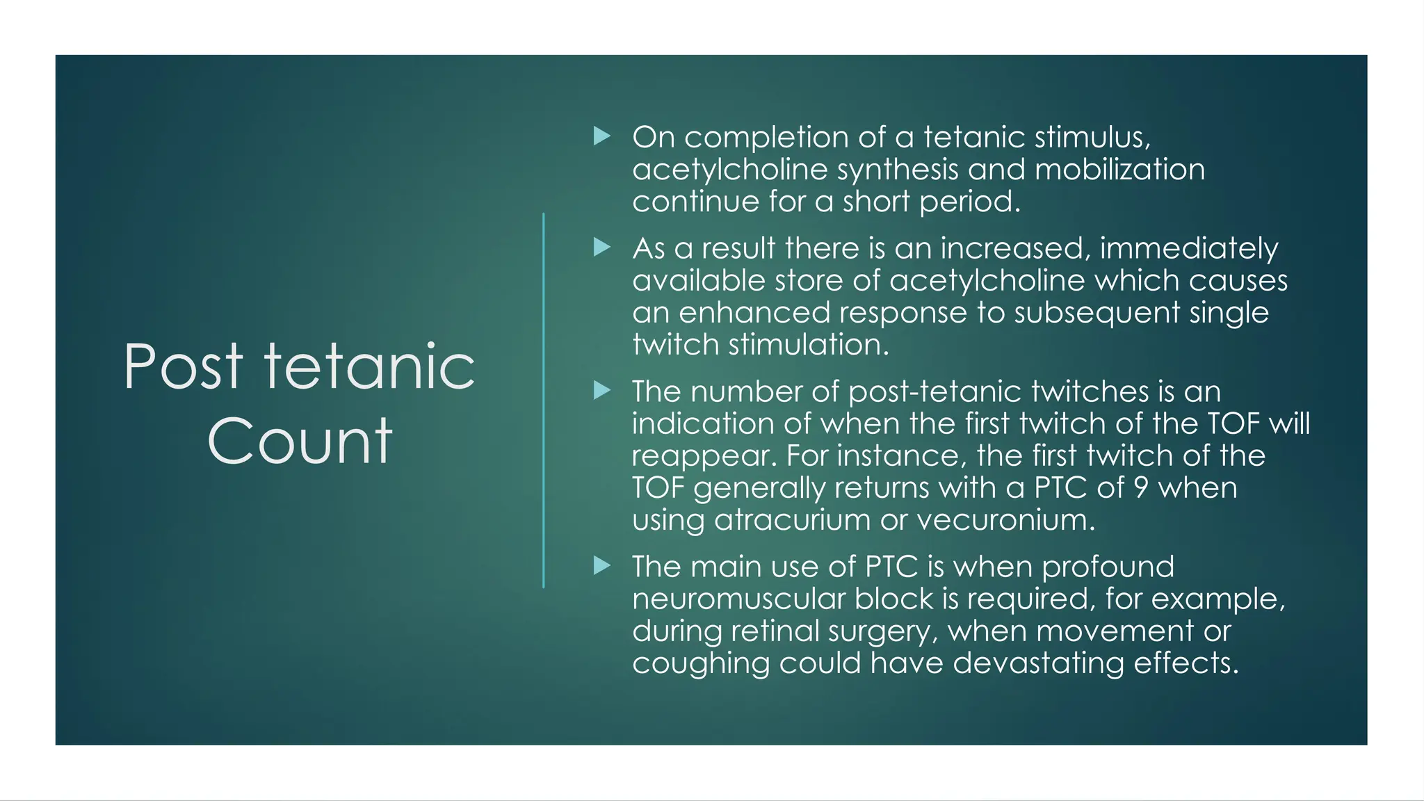 Post tetanic
Count
 On completion of a tetanic stimulus,
acetylcholine synthesis and mobilization
continue for a short period.
 As a result there is an increased, immediately
available store of acetylcholine which causes
an enhanced response to subsequent single
twitch stimulation.
 The number of post-tetanic twitches is an
indication of when the first twitch of the TOF will
reappear. For instance, the first twitch of the
TOF generally returns with a PTC of 9 when
using atracurium or vecuronium.
 The main use of PTC is when profound
neuromuscular block is required, for example,
during retinal surgery, when movement or
coughing could have devastating effects.
 