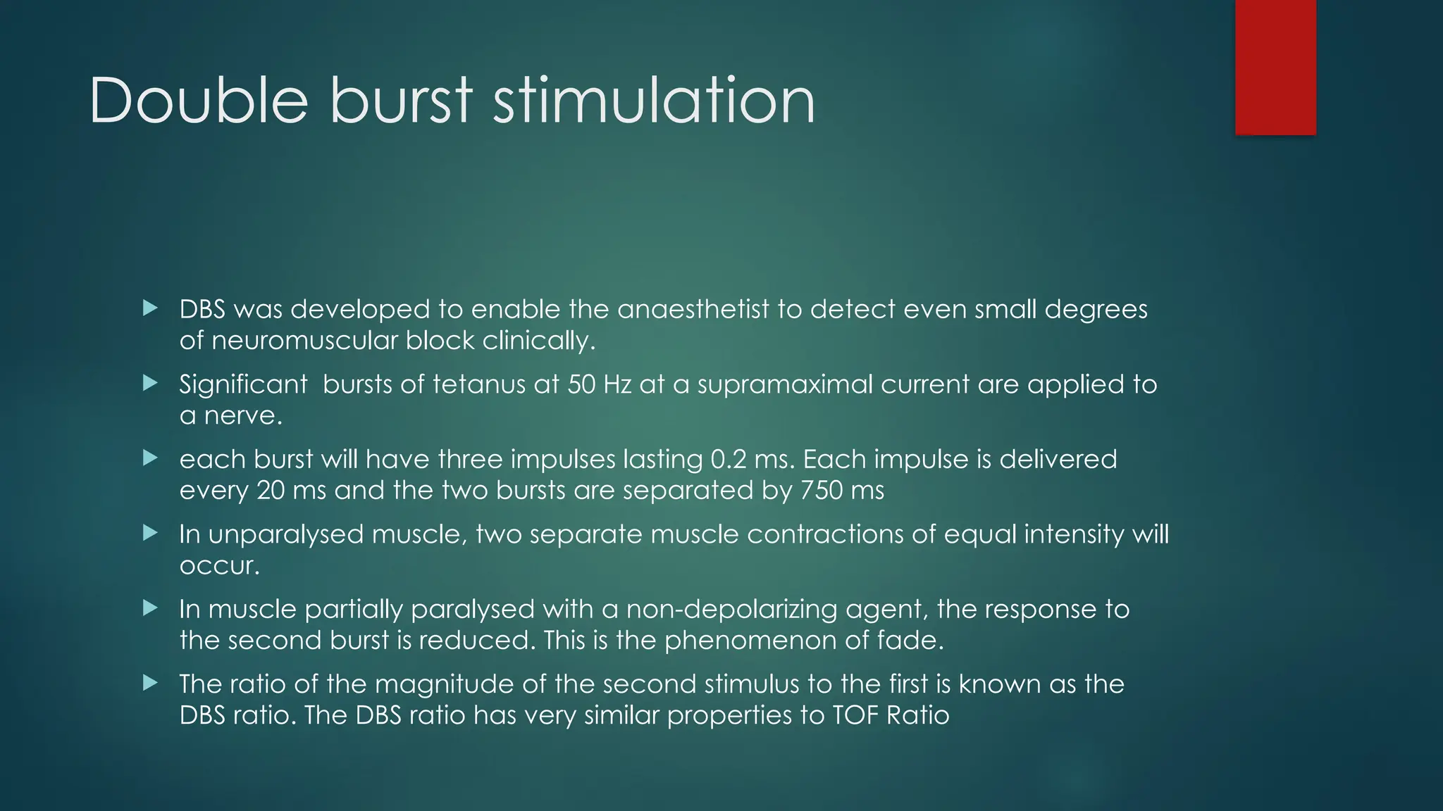 Double burst stimulation
 DBS was developed to enable the anaesthetist to detect even small degrees
of neuromuscular block clinically.
 Significant bursts of tetanus at 50 Hz at a supramaximal current are applied to
a nerve.
 each burst will have three impulses lasting 0.2 ms. Each impulse is delivered
every 20 ms and the two bursts are separated by 750 ms
 In unparalysed muscle, two separate muscle contractions of equal intensity will
occur.
 In muscle partially paralysed with a non-depolarizing agent, the response to
the second burst is reduced. This is the phenomenon of fade.
 The ratio of the magnitude of the second stimulus to the first is known as the
DBS ratio. The DBS ratio has very similar properties to TOF Ratio
 