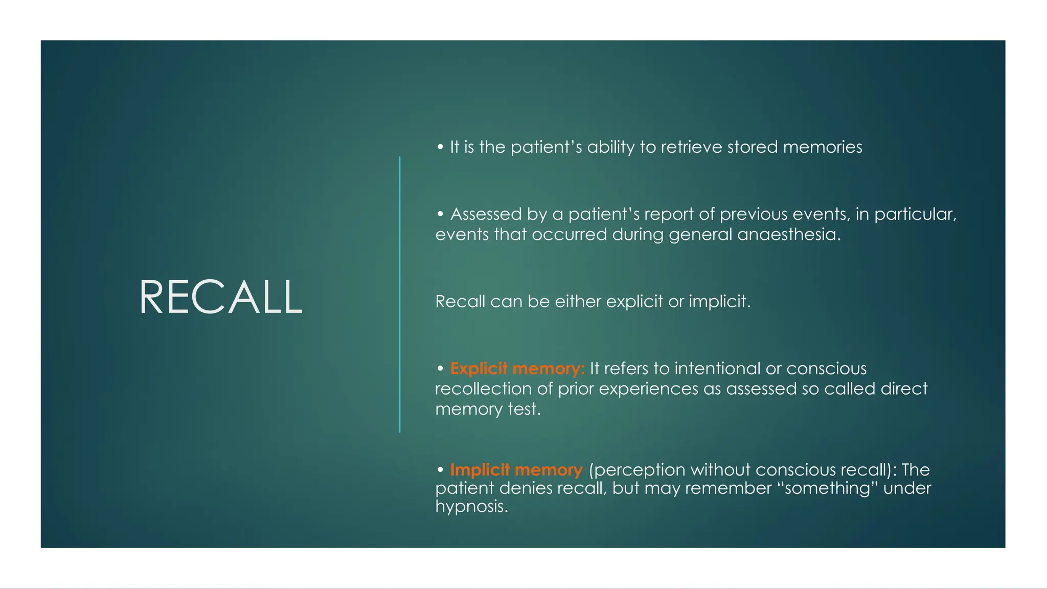 RECALL
• It is the patient’s ability to retrieve stored memories
• Assessed by a patient’s report of previous events, in particular,
events that occurred during general anaesthesia.
Recall can be either explicit or implicit.
• Explicit memory: It refers to intentional or conscious
recollection of prior experiences as assessed so called direct
memory test.
• Implicit memory (perception without conscious recall): The
patient denies recall, but may remember “something” under
hypnosis.
 