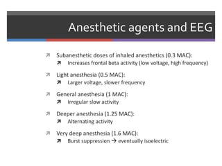 Anesthetic agents and EEG
 Subanesthetic doses of inhaled anesthetics (0.3 MAC):
 Increases frontal beta activity (low voltage, high frequency)
 Light anesthesia (0.5 MAC):
 Larger voltage, slower frequency
 General anesthesia (1 MAC):
 Irregular slow activity
 Deeper anesthesia (1.25 MAC):
 Alternating activity
 Very deep anesthesia (1.6 MAC):
 Burst suppression  eventually isoelectric
 
