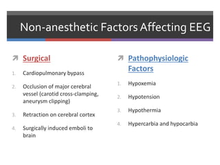 Non-anesthetic Factors Affecting EEG
 Surgical
1. Cardiopulmonary bypass
2. Occlusion of major cerebral
vessel (carotid cross-clamping,
aneurysm clipping)
3. Retraction on cerebral cortex
4. Surgically induced emboli to
brain
 Pathophysiologic
Factors
1. Hypoxemia
2. Hypotension
3. Hypothermia
4. Hypercarbia and hypocarbia
 