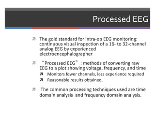 Processed EEG
 The gold standard for intra-op EEG monitoring:
continuous visual inspection of a 16- to 32-channel
analog EEG by experienced
electroencephalographer
 “Processed EEG”: methods of converting raw
EEG to a plot showing voltage, frequency, and time
 Monitors fewer channels, less experience required
 Reasonable results obtained.
 The common processing techniques used are time
domain analysis and frequency domain analysis.
 