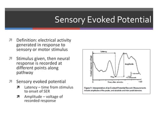 Sensory Evoked Potential
 Definition: electrical activity
generated in response to
sensory or motor stimulus
 Stimulus given, then neural
response is recorded at
different points along
pathway
 Sensory evoked potential
 Latency – time from stimulus
to onset of SER
 Amplitude – voltage of
recorded response
 