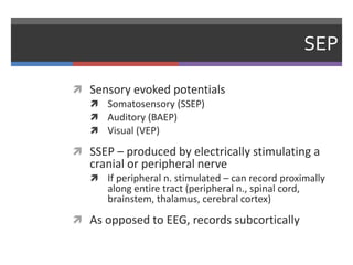 SEP
 Sensory evoked potentials
 Somatosensory (SSEP)
 Auditory (BAEP)
 Visual (VEP)
 SSEP – produced by electrically stimulating a
cranial or peripheral nerve
 If peripheral n. stimulated – can record proximally
along entire tract (peripheral n., spinal cord,
brainstem, thalamus, cerebral cortex)
 As opposed to EEG, records subcortically
 