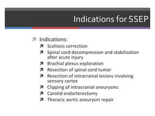 Indications for SSEP
 Indications:
 Scoliosis correction
 Spinal cord decompression and stabilization
after acute injury
 Brachial plexus exploration
 Resection of spinal cord tumor
 Resection of intracranial lesions involving
sensory cortex
 Clipping of intracranial aneurysms
 Carotid endarterectomy
 Thoracic aortic aneurysm repair
 