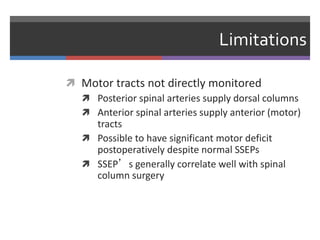 Limitations
 Motor tracts not directly monitored
 Posterior spinal arteries supply dorsal columns
 Anterior spinal arteries supply anterior (motor)
tracts
 Possible to have significant motor deficit
postoperatively despite normal SSEPs
 SSEP’s generally correlate well with spinal
column surgery
 