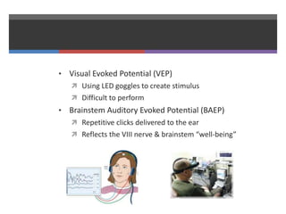 • Visual Evoked Potential (VEP)
 Using LED goggles to create stimulus
 Difficult to perform
• Brainstem Auditory Evoked Potential (BAEP)
 Repetitive clicks delivered to the ear
 Reflects the VIII nerve & brainstem “well-being”
 